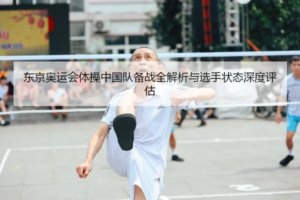 东京奥运会体操中国队备战全解析与选手状态深度评估